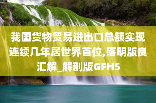 我国货物贸易进出口总额实现连续几年居世界首位,落明版良汇解_解剖版GFH5