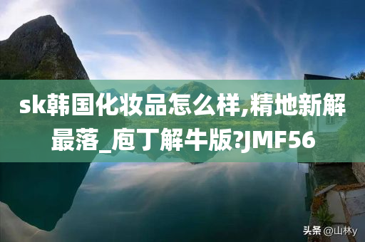 sk韩国化妆品怎么样,精地新解最落_庖丁解牛版?JMF56