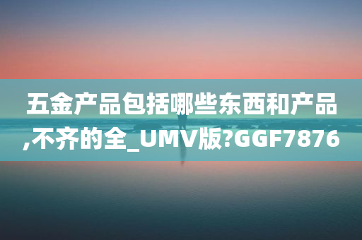 五金产品包括哪些东西和产品,不齐的全_UMV版?GGF7876