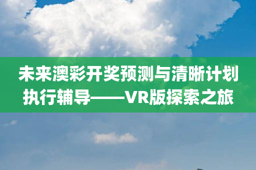 未来澳彩开奖预测与清晰计划执行辅导——VR版探索之旅