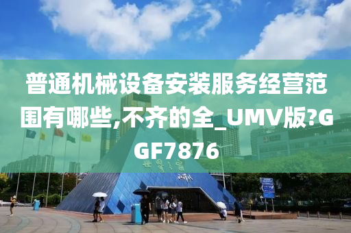 普通机械设备安装服务经营范围有哪些,不齐的全_UMV版?GGF7876