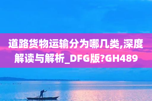 道路货物运输分为哪几类,深度解读与解析_DFG版?GH489