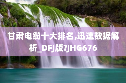 甘肃电缆十大排名,迅速数据解析_DFJ版?JHG676