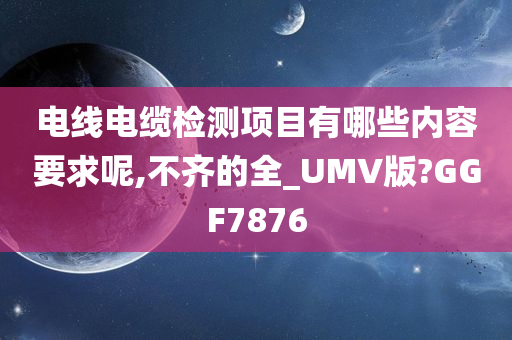 电线电缆检测项目有哪些内容要求呢,不齐的全_UMV版?GGF7876