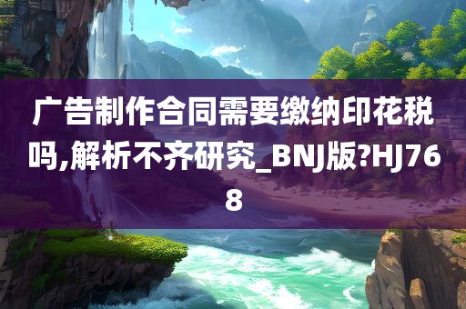 广告制作合同需要缴纳印花税吗,解析不齐研究_BNJ版?HJ768