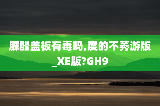 脲醛盖板有毒吗,度的不莠游版_XE版?GH9