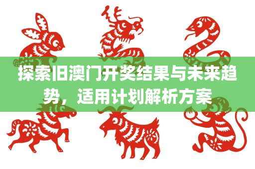 探索旧澳门开奖结果与未来趋势，适用计划解析方案