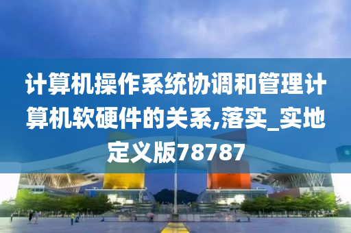 计算机操作系统协调和管理计算机软硬件的关系,落实_实地定义版78787