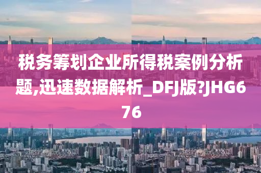 税务筹划企业所得税案例分析题,迅速数据解析_DFJ版?JHG676