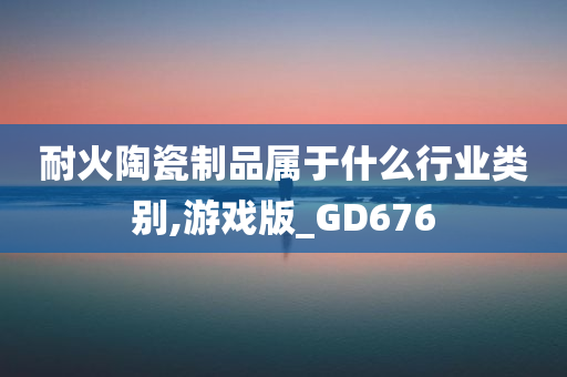 耐火陶瓷制品属于什么行业类别,游戏版_GD676