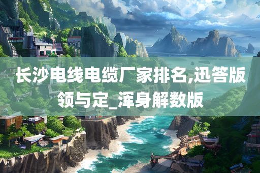 长沙电线电缆厂家排名,迅答版领与定_浑身解数版