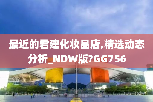 最近的君建化妆品店,精选动态分析_NDW版?GG756