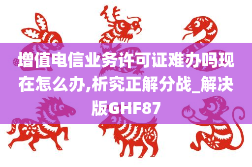 增值电信业务许可证难办吗现在怎么办,析究正解分战_解决版GHF87