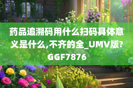 药品追溯码用什么扫码具体意义是什么,不齐的全_UMV版?GGF7876