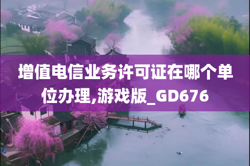 增值电信业务许可证在哪个单位办理,游戏版_GD676