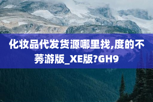 化妆品代发货源哪里找,度的不莠游版_XE版?GH9