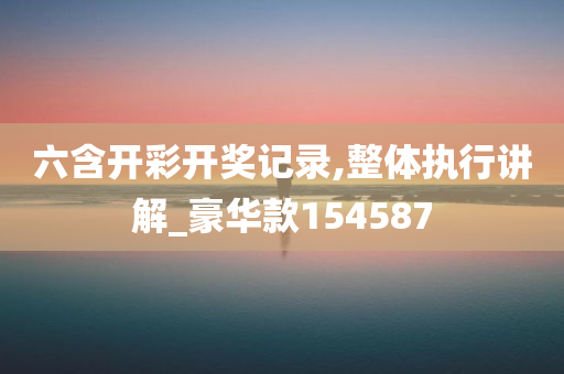 六含开彩开奖记录,整体执行讲解_豪华款154587