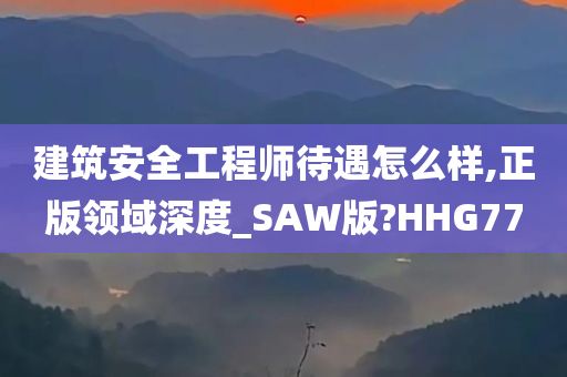 建筑安全工程师待遇怎么样,正版领域深度_SAW版?HHG77