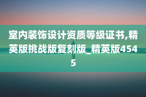 室内装饰设计资质等级证书,精英版挑战版复刻版_精英版4545