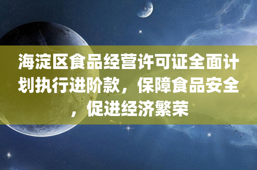 海淀区食品经营许可证全面计划执行进阶款，保障食品安全，促进经济繁荣