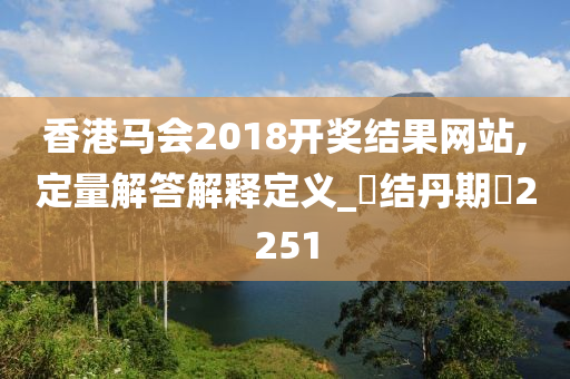 香港马会2018开奖结果网站,定量解答解释定义_‌结丹期‌2251