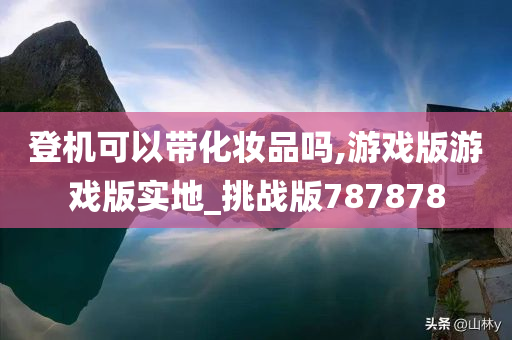 登机可以带化妆品吗,游戏版游戏版实地_挑战版787878