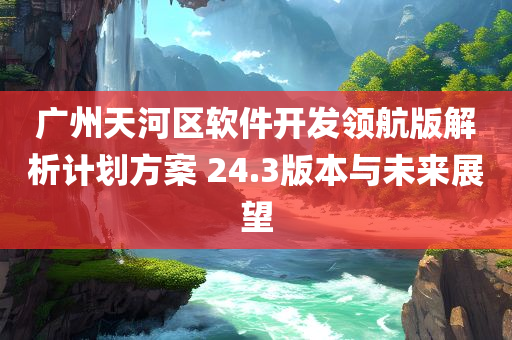 广州天河区软件开发领航版解析计划方案 24.3版本与未来展望