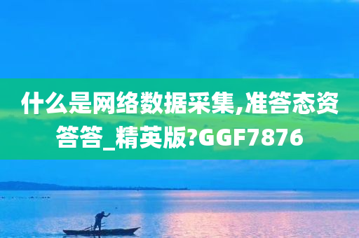 什么是网络数据采集,准答态资答答_精英版?GGF7876