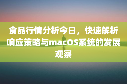 食品行情分析今日，快速解析响应策略与macOS系统的发展观察