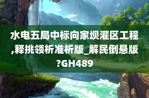 水电五局中标向家坝灌区工程,释挑领析准析版_解民倒悬版?GH489