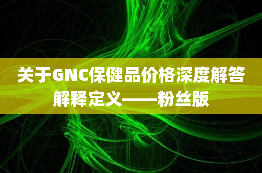 关于GNC保健品价格深度解答解释定义——粉丝版