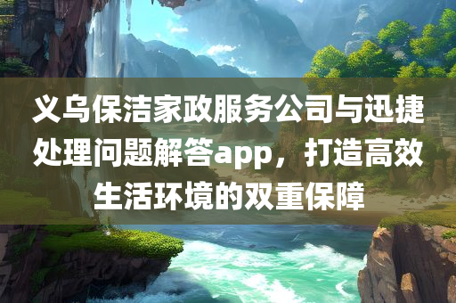 义乌保洁家政服务公司与迅捷处理问题解答app，打造高效生活环境的双重保障