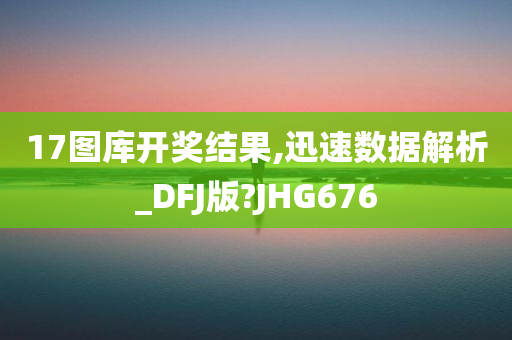 17图库开奖结果,迅速数据解析_DFJ版?JHG676