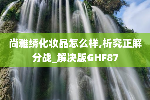 尚雅绣化妆品怎么样,析究正解分战_解决版GHF87