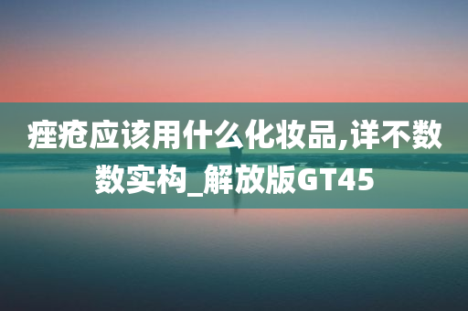 痤疮应该用什么化妆品,详不数数实构_解放版GT45