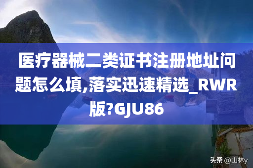 医疗器械二类证书注册地址问题怎么填,落实迅速精选_RWR版?GJU86