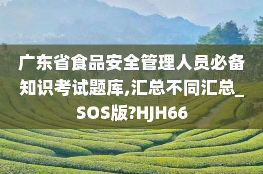 广东省食品安全管理人员必备知识考试题库,汇总不同汇总_SOS版?HJH66