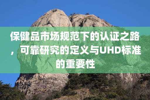 保健品市场规范下的认证之路，可靠研究的定义与UHD标准的重要性