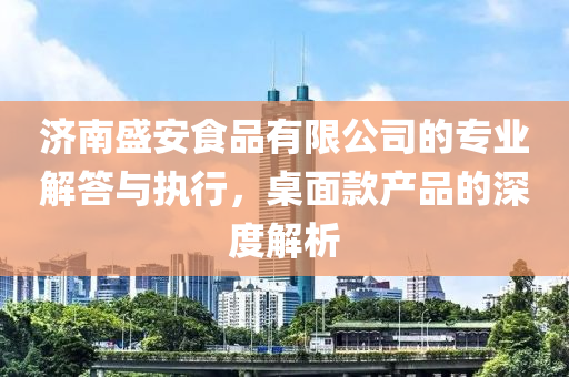 济南盛安食品有限公司的专业解答与执行，桌面款产品的深度解析