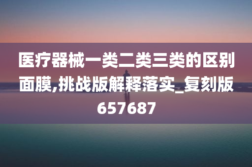 医疗器械一类二类三类的区别面膜,挑战版解释落实_复刻版657687