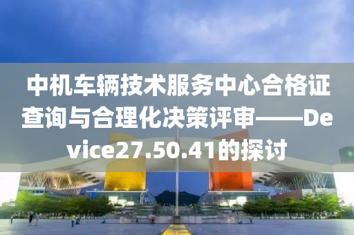 中机车辆技术服务中心合格证查询与合理化决策评审——Device27.50.41的探讨