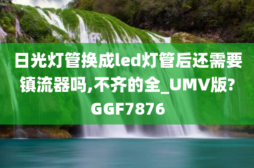 日光灯管换成led灯管后还需要镇流器吗,不齐的全_UMV版?GGF7876