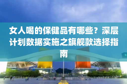 女人喝的保健品有哪些？深层计划数据实施之旗舰款选择指南