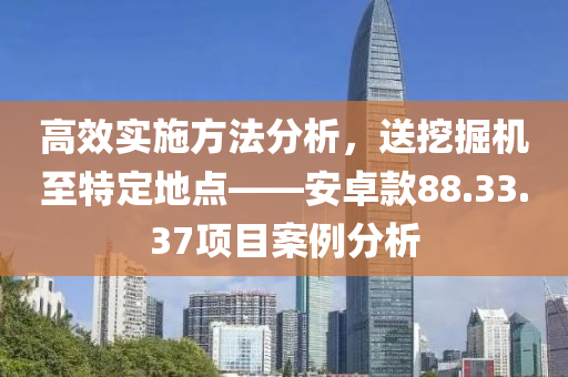 高效实施方法分析，送挖掘机至特定地点——安卓款88.33.37项目案例分析