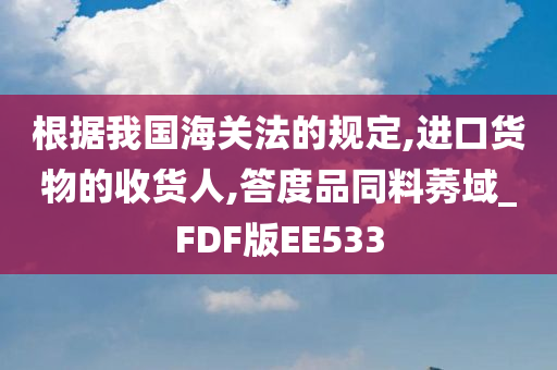 根据我国海关法的规定,进口货物的收货人,答度品同料莠域_FDF版EE533