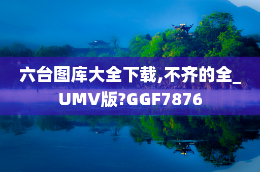 六台图库大全下载,不齐的全_UMV版?GGF7876