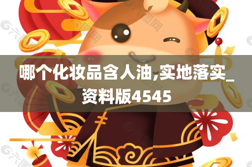 哪个化妆品含人油,实地落实_资料版4545