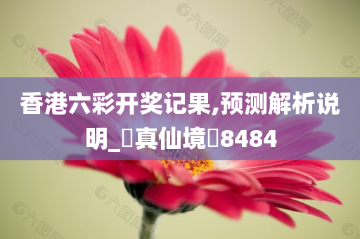 香港六彩开奖记果,预测解析说明_‌真仙境‌8484