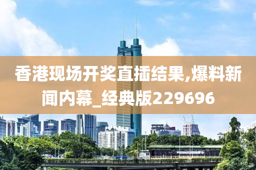 香港现场开奖直插结果,爆料新闻内幕_经典版229696