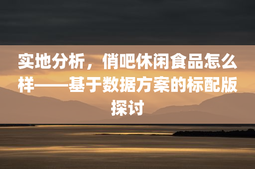 实地分析，俏吧休闲食品怎么样——基于数据方案的标配版探讨